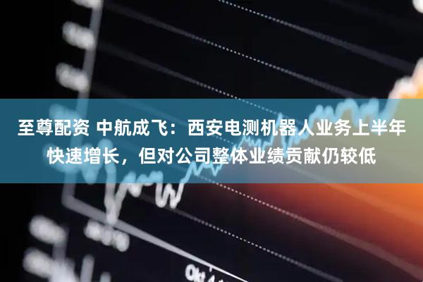 至尊配资 中航成飞：西安电测机器人业务上半年快速增长，但对公司整体业绩贡献仍较低