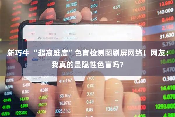 新巧牛 “超高难度”色盲检测图刷屏网络！网友：我真的是隐性色盲吗？