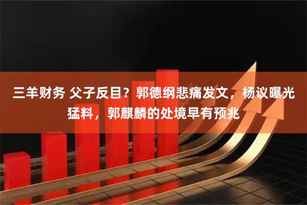 三羊财务 父子反目？郭德纲悲痛发文，杨议曝光猛料，郭麒麟的处境早有预兆