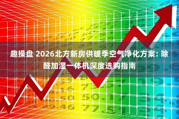 趣操盘 2026北方新房供暖季空气净化方案: 除醛加湿一体机深度选购指南